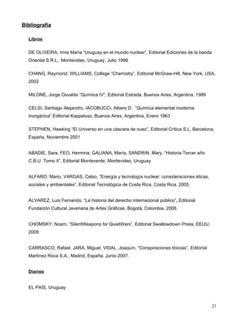 Bibliografía

  Libros

  DE OLIVEIRA, Irma María “Uruguay en el mundo nuclear”, Editorial Ediciones de la banda
  Oriental S.R.L., Montevideo, Uruguay, Julio 1998

  CHANG, Raymond, WILLIAMS, College “Chemistry”, Editorial McGraw-Hill, New York, USA,
  2002

  MILONE, Jorge Osvaldo “Química IV”, Editorial Estrada, Buenos Aires, Argentina, 1989

  CELSI, Santiago Alejandro, IACOBUCCI, Albero D. “Química elemental moderna
  Inorgánica” Editorial Kappelusz, Buenos Aires, Argentina, Enero 1963

  STEPHEN, Hawking “El Universo en una cáscara de nuez”, Editorial Crítica S.L, Barcelona,
  España, Noviembre 2001


  ABADIE, Sara, FEO, Hermina, GALIANA, María, SANDRIN, Mary, “Historia Tercer año
  C.B.U. Tomo II”, Editorial Monteverde, Montevideo, Uruguay


  ALFARO, Mario, VARGAS, Celso, “Energía y tecnología nuclear: consideraciones éticas,
  sociales y ambientales”, Editorial Tecnológica de Costa Rica, Costa Rica, 2005.


  ÁLVAREZ, Luis Fernando, “La historia del derecho internacional público”, Editorial
  Fundación Cultural Javeriana de Artes Gráficas, Bogotá, Colombia, 2006.


  CHOMSKY, Noam, “SilentWeapons for QuietWars”, Editorial Swallowdown Press, EEUU,
  2009


  CARRASCO, Rafael, JARA, Miguel, VIDAL, Joaquín, “Conspiraciones tóxicas”, Editorial
  Martínez Roca S.A., Madrid, España, Junio 2007.


  Diarios


  EL PAÍS, Uruguay



                                                                                           21
 