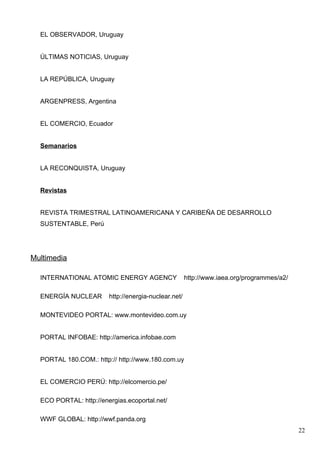 EL OBSERVADOR, Uruguay


  ÚLTIMAS NOTICIAS, Uruguay


  LA REPÚBLICA, Uruguay


  ARGENPRESS, Argentina


  EL COMERCIO, Ecuador


  Semanarios


  LA RECONQUISTA, Uruguay


  Revistas


  REVISTA TRIMESTRAL LATINOAMERICANA Y CARIBEÑA DE DESARROLLO
  SUSTENTABLE, Perú




Multimedia

  INTERNATIONAL ATOMIC ENERGY AGENCY                  http://www.iaea.org/programmes/a2/

  ENERGÍA NUCLEAR       http://energia-nuclear.net/

  MONTEVIDEO PORTAL: www.montevideo.com.uy


  PORTAL INFOBAE: http://america.infobae.com


  PORTAL 180.COM.: http:// http://www.180.com.uy


  EL COMERCIO PERÚ: http://elcomercio.pe/

  ECO PORTAL: http://energias.ecoportal.net/

  WWF GLOBAL: http://wwf.panda.org
                                                                                           22
 