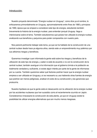 Introducción:



  Nuestro proyecto denominado “Energía nuclear en Uruguay”, como dice ya el nombre, lo
enfocaremos primordialmente en Uruguay, aproximadamente entre fines de 1980 y principios
de 1990, época que se empezó a considerar este tipo de energía, estudiando también
brevemente la historia de la energía nuclear, para entender porqué Uruguay llega a
interiorizarse sobre el tema. También estudiaremos qué países han utilizado la energía nuclear,
analizando sus beneficios y perjuicios para poder compararlos con nuestro país.


  Nos pareció pertinente trabajar este tema, ya que se ha hablado de la construcción de una
central nuclear desde hace ya algunos años, siendo este un emprendimiento muy polémico por
sus altísimos riesgos y beneficios.


  Queremos investigar cuan informada la gente está sobre los riesgos y beneficios de la
utilización de este tipo de energía, y saber si está de acuerdo o no con la construcción de la
central nuclear; también averiguar si la información que el gobierno brinda a la población es
totalmente verdadera y suficiente, si existe algún interés por parte de la gente de informarse
por su cuenta. También queremos saber qué factores podrían hacer que la energía nuclear
empiece a ser utilizada en Uruguay y si es necesario su uso habiendo otras fuentes de energía
que podrían ser menos peligrosas, analizar el costo de su construcción y las ganancias que
produciría.


  Nuestra hipótesis es que la gente está en desacuerdo con la utilización de la energía nuclear
por los accidentes nucleares que han sucedido como el recientemente ocurrido en Japón.
Consideramos innecesaria la construcción de esta planta, ya que en Uruguay existe la
posibilidad de utilizar energías alternativas que son mucho menos riesgosas.




                                                                                                 3
 