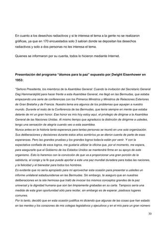 En cuanto a los desechos radiactivos y si le interesa el tema a la gente no se realizaron
gráficas, ya que en 170 encuestados solo 3 sabían donde se depositan los desechos
radiactivos y solo a dos personas no les interesa el tema.

Quienes se informaron por su cuenta, todos lo hicieron mediante Internet.




Presentación del programa “átomos para la paz” expuesto por Dwight Eisenhower en
1953:

"Señora Presidenta, los miembros de la Asamblea General: Cuando la invitación del Secretario General
Dag Hammarskjöld para hacer frente a esta Asamblea General, me llegó en las Bermudas, que estaba
empezando una serie de conferencias con los Primeros Ministros y Ministros de Relaciones Exteriores
de Gran Bretaña y de Francia. Nuestro tema era algunos de los problemas que aquejan a nuestro
mundo. Durante el resto de la Conferencia de las Bermudas, que tenía siempre en mente que estaba
delante de mí un gran honor. Ese honor es mío hoy estoy aquí, el privilegio de dirigirse a la Asamblea
General de las Naciones Unidas. Al mismo tiempo que agradezco la distinción de dirigirme a ustedes,
tengo una sensación de alegría cuando veo a esta asamblea.
Nunca antes en la historia tanta esperanza para tantas personas se reunió en una sola organización.
Sus deliberaciones y decisiones durante estos años sombríos ya se dieron cuenta de parte de esas
esperanzas. Pero las grandes pruebas y los grandes logros todavía están por venir. Y con la
expectativa confiada de esos logros, me gustaría utilizar la oficina que, por el momento, me espera,
para asegurarle que el Gobierno de los Estados Unidos se mantendrá firme en su apoyo de este
organismo. Esto lo haremos con la convicción de que va a proporcionar una gran porción de la
sabiduría, el coraje y la fe que puede aportar a este una paz mundial duradera para todas las naciones,
y la felicidad y el bienestar para todos los hombres.
Es evidente que no sería apropiado para mí aprovechar esta ocasión para presentar a ustedes un
informe unilateral estadounidense en las Bermudas. Sin embargo, te aseguro que en nuestras
deliberaciones en la isla hermosa que trató de invocar los mismos conceptos grandes de la paz
universal y la dignidad humana que son tan limpiamente grabadas en su carta. Tampoco sería una
medida de esta gran oportunidad sólo para recitar, sin embargo es de esperar, piadosos lugares
comunes.
Por lo tanto, decidió que en esta ocasión justifica mi diciendo que algunas de las cosas que han estado
en las mentes y los corazones de mis colegas legislativos y ejecutivos y en el mío para un gran número

                                                                                                         30
 