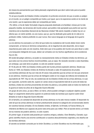 de meses-los pensamientos que había planeado originalmente que decir sobre todo para el pueblo
estadounidense.
Yo sé que el pueblo de Estados Unidos comparten mi profunda convicción de que si existe un peligro
en el mundo, es un peligro compartido por todos y por igual, que si la esperanza existe en la mente de
una nación, que la esperanza debe ser compartida por todos.
Por último, si ha de haber formulado ninguna propuesta destinada a la facilidad, incluso por la más
pequeña medida, las tensiones del mundo actual, qué público más apropiado que podría ser que los
miembros de la Asamblea General de las Naciones Unidas? Me siento impelido a hablar hoy en un
idioma que, en cierto sentido, es una nueva, que yo, que ha dedicado gran parte de mi vida en la
profesión militar, hubiera preferido no usar nunca. Ese nuevo lenguaje es el lenguaje de la guerra
atómica.
La era atómica ha avanzado a un ritmo tal que todos los ciudadanos del mundo deben tener cierta
comprensión, al menos en términos comparativos, de la magnitud de este desarrollo, de la mayor
importancia para cada uno de nosotros. Está claro que si los pueblos del mundo son para llevar a cabo
una búsqueda inteligente de la paz, deben ser armados con los hechos significativos de la existencia
hoy en día.
Mi recital del peligro atómico y el poder es necesariamente indica en Estados Unidos los términos, ya
que estos son los únicos hechos incontrovertibles, que yo sepa. No necesito recordar a esta Asamblea,
sin embargo, que este tema es global, no sólo de carácter nacional.
El 16 de julio de 1945, los Estados Unidos partió del mundo primera explosión atómica. Desde esa
fecha en 1945, los Estados Unidos de América ha llevado a cabo 42 explosiones de prueba.
Las bombas atómicas de hoy son más de 25 veces más potentes que las armas con las que amaneció
la era atómica, mientras que las armas de hidrógeno están en los rangos de millones de toneladas de
equivalente de TNT. Hoy en día, las existencias de los Estados Unidos de las armas atómicas, lo cual,
por supuesto, aumenta cada día, supera en varias veces el equivalente total de la suma de todas las
bombas y todas las conchas provenientes de todos los planos y una pistola cada en todos los teatros de
la guerra en todos los años de la Segunda Guerra Mundial.
Un grupo de aire única, ya sea a flote o en tierra, ahora pueden entregar a cualquier objetivo puede
llegar un cargamento destructiva superior en potencia todas las bombas que cayeron sobre Gran
Bretaña en toda la Segunda Guerra Mundial.
En el tamaño y la variedad de desarrollo de armas atómicas no ha sido menos notable. El desarrollo ha
sido tal que las armas atómicas no tienen prácticamente alcanzó la categoría de convencionales dentro
de nuestras fuerzas armadas. En los Estados Unidos, el Ejército, la Armada, la Fuerza Aérea y la
Infantería de Marina son capaces de poner esta arma para uso militar. Pero el secreto temor y el miedo
de los motores de poderío atómico, no sólo nuestro.
En primer lugar, el secreto está poseído por nuestros amigos y aliados, Gran Bretaña y Canadá, cuyo
genio científico hecho una enorme contribución a nuestros descubrimientos originales y los diseños de
las bombas atómicas.
El secreto es también conocido por la Unión Soviética. La Unión Soviética nos ha informado que,
                                                                                                        31
 