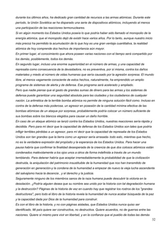 durante los últimos años, ha dedicado gran cantidad de recursos a las armas atómicas. Durante este
período, la Unión Soviética se ha disparado una serie de dispositivos atómicos, incluyendo al menos
una participación de las reacciones termonucleares.
Si en algún momento los Estados Unidos poseía lo que podría haber sido llamado el monopolio de la
energía atómica, que el monopolio dejó de existir hace varios años. Por lo tanto, aunque nuestro inicio
más precoz ha permitido la acumulación de lo que hoy es una gran ventaja cuantitativa, la realidad
atómica de hoy comprende dos hechos de importancia aún mayor.
En primer lugar, el conocimiento que ahora poseen varias naciones con el tiempo será compartido por
los demás, posiblemente, todos los demás.
En segundo lugar, incluso una enorme superioridad en el número de armas, y una capacidad de
represalia como consecuencia de la devastadora, no es preventiva, por sí misma, contra los daños
materiales y miedo al número de vidas humanas que sería causado por la agresión sorpresa. El mundo
libre, al menos vagamente consciente de estos hechos, naturalmente, ha emprendido un amplio
programa de sistemas de alerta y de defensa. Ese programa será acelerado y ampliado.
Pero que nadie piense que el gasto de grandes sumas de dinero para las armas y los sistemas de
defensa puede garantizar una seguridad absoluta para las ciudades y los ciudadanos de cualquier
nación. La aritmética de la terrible bomba atómica no permite de ninguna solución fácil como. Incluso en
contra de la defensa más poderosa, un agresor en posesión de la cantidad mínima efectiva de las
bombas atómicas de un ataque por sorpresa, probablemente podría colocar un número suficiente de
sus bombas sobre los blancos elegidos para causar un daño horrible.
En caso de un ataque atómico se lanzó contra los Estados Unidos, nuestras reacciones sería rápida y
decidida. Pero para mí decir que la capacidad de defensa de los Estados Unidos son tales que podría
infligir terribles pérdidas a un agresor, para mí decir que la capacidad de represalia de los Estados
Unidos son tan grandes que la tierra como un agresor sería arrasada- todo esto, mientras que hecho,
no es la verdadera expresión del propósito y la esperanza de los Estados Unidos. Para hacer una
pausa habría que confirmar la finalidad desesperada de la creencia de que dos colosos atómicos están
condenados malévolamente a los ojos unos a otros de forma indefinida a través de un mundo
temblando. Para detener habría que aceptar irremediablemente la probabilidad de que la civilización
destruida, la aniquilación del patrimonio insustituible de la humanidad que nos han transmitido de
generación en generación-y la condena de la humanidad a empezar de nuevo la vieja lucha ascendente
del salvajismo hacia la decencia , y el derecho y la justicia.
Seguramente ninguno de los miembros sanos de la raza humana puede descubrir la victoria en la
desolación. ¿Podría alguien desea que su nombre sea unido por la historia con tal degradación humana
y la destrucción? Páginas de la historia de vez en cuando hay que registrar los rostros de los "grandes
destructores", pero todo el libro de la historia revela la humanidad de nunca acabar búsqueda de la paz
y la capacidad dada por Dios de la humanidad para construir.
Es con el libro de la historia, y no con páginas aisladas, que Estados Unidos nunca quiso ser
identificado. Mi país quiere ser constructiva, no destructiva. Quiere acuerdos, no de guerras entre las
naciones. Quiere sí mismo para vivir en libertad, y en la confianza que el pueblo de todas las demás
                                                                                                          32
 