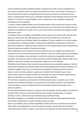 naciones disfrutan por igual el derecho de elegir su propia forma de vida. Así que el propósito de mi
país es que nos ayuden a salir de la cámara oscura del horror a la luz, de encontrar un camino por el
cual la mente de los hombres, las esperanzas de los hombres, las almas de los hombres en todas
partes, se puede avanzar hacia la paz y la felicidad y bienestar. En esta búsqueda, sé que no hay falta
paciencia. Yo sé que en un mundo dividido, como la nuestra hoy en día, la salvación no puede ser
alcanzada por un acto dramático.
Yo sé que muchas medidas tendrán que ser tomadas durante muchos meses antes de que el mundo
pueda verse a sí mismo un día y realmente darse cuenta de que un nuevo clima de confianza mutua es
pacífico en el extranjero en el mundo. Pero sé, por encima de todo, que tenemos que empezar a tomar
estos pasos, ahora.
Los Estados Unidos y sus aliados, Gran Bretaña y Francia, tienen en los últimos meses trató de tomar
algunos de estos pasos. Que nadie diga que huir de la mesa de conferencias. En el disco han
defendido la petición de los Estados Unidos, Gran Bretaña y Francia a negociar con la Unión Soviética,
los problemas de una Alemania dividida. En ese disco han defendido la solicitud de los mismos tres
países para negociar un Tratado de Paz de Austria. En el mismo registro sigue en pie la solicitud de las
Naciones Unidas para negociar los problemas de Corea.
Más recientemente, hemos recibido de la Unión Soviética lo que es en realidad una expresión de la
voluntad de convocar una reunión de las Cuatro Potencias. Junto con nuestros aliados de Gran Bretaña
y Francia, nos complace ver que esta nota no contenía las condiciones inaceptables anteriormente
expuestas. Como usted ya sabe de nuestro comunicado conjunto las Bermudas, Estados Unidos, Gran
Bretaña y Francia han acordado con prontitud para cumplir con la Unión Soviética.
El Gobierno de los Estados Unidos se acerca a esta conferencia con sinceridad la esperanza. Vamos a
doblar todos los esfuerzos de nuestras mentes para el único propósito de salir de esa conferencia, con
resultados tangibles hacia la paz, la única forma real de disminuir la tensión internacional. Nunca
hemos, nunca lo haremos, proponer o sugerir que la rendición Unión Soviética lo que es suyo.
Nunca vamos a decir que el pueblo de Rusia es un enemigo con el que no tenemos ningún deseo de
alguna vez para tratar o se mezclan en una relación amistosa y fructífera.
Por el contrario, esperamos que esta próxima Conferencia pueda iniciar una relación con la Unión
Soviética, que finalmente dará lugar a una mezcla libre de los pueblos de Oriente y de Occidente-la
forma más segura, humana, de desarrollo de los conocimientos necesarios para seguros y las
relaciones pacíficas.
En lugar del descontento que ahora es la solución a este de Alemania, Austria ocupada, y los países de
Europa del Este, buscamos una familia armoniosa de las naciones europeas libres, sin ninguna
amenaza a la otra, y mucho menos una amenaza para los pueblos de Rusia.
Más allá de la agitación y los conflictos y la miseria de Asia, en busca de oportunidades de paz para
esos pueblos a desarrollar sus recursos naturales y elevar sus vidas.
Estas no son palabras vanas o visiones superficiales. Detrás de ellos hay una historia de las naciones
recién venido a la independencia, no como resultado de la guerra, sino por libre de la concesión o
negociación pacífica. Existe un registro, ya por escrito, de la asistencia con gusto dada por las naciones
                                                                                                         33
 