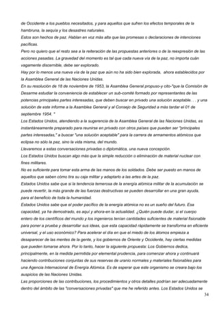 de Occidente a los pueblos necesitados, y para aquellos que sufren los efectos temporales de la
hambruna, la sequía y los desastres naturales.
Estos son hechos de paz. Hablan en voz más alta que las promesas o declaraciones de intenciones
pacíficas.
Pero no quiero que el resto sea a la reiteración de las propuestas anteriores o de la reexpresión de las
acciones pasadas. La gravedad del momento es tal que cada nueva vía de la paz, no importa cuán
vagamente discernible, debe ser explorado.
Hay por lo menos una nueva vía de la paz que aún no ha sido bien explorada, ahora establecidos por
la Asamblea General de las Naciones Unidas.
En su resolución de 18 de noviembre de 1953, la Asamblea General propuso-y cito-"que la Comisión de
Desarme estudiar la conveniencia de establecer un sub-comité formado por representantes de las
potencias principales partes interesadas, que deben buscar en privado una solución aceptable. . . y una
solución de este informe a la Asamblea General y al Consejo de Seguridad a más tardar el 01 de
septiembre 1954. "
Los Estados Unidos, atendiendo a la sugerencia de la Asamblea General de las Naciones Unidas, es
instantáneamente preparado para reunirse en privado con otros países que pueden ser "principales
partes interesadas," a buscar "una solución aceptable" para la carrera de armamentos atómicos que
eclipsa no sólo la paz, sino la vida misma, del mundo.
Llevaremos a estas conversaciones privadas o diplomática, una nueva concepción.
Los Estados Unidos buscan algo más que la simple reducción o eliminación de material nuclear con
fines militares.
No es suficiente para tomar esta arma de las manos de los soldados. Debe ser puesto en manos de
aquellos que saben cómo tira su caja militar y adaptarlo a las artes de la paz.
Estados Unidos sabe que si la tendencia temerosa de la energía atómica militar de la acumulación se
puede revertir, la más grande de las fuerzas destructivas se pueden desarrollar en una gran ayuda,
para el beneficio de toda la humanidad.
Estados Unidos sabe que el poder pacífico de la energía atómica no es un sueño del futuro. Esa
capacidad, ya ha demostrado, es aquí y ahora-en la actualidad. ¿Quién puede dudar, si el cuerpo
entero de los científicos del mundo y los ingenieros tenían cantidades suficientes de material fisionable
para poner a prueba y desarrollar sus ideas, que esta capacidad rápidamente se transforma en eficiente
universal, y el uso económico? Para acelerar el día en que el miedo de los átomos empieza a
desaparecer de las mentes de la gente, y los gobiernos de Oriente y Occidente, hay ciertas medidas
que pueden tomarse ahora. Por lo tanto, hacer la siguiente propuesta: Los Gobiernos dedica,
principalmente, en la medida permitida por elemental prudencia, para comenzar ahora y continuará
haciendo contribuciones conjuntas de sus reservas de uranio normales y materiales fisionables para
una Agencia Internacional de Energía Atómica. Es de esperar que este organismo se creara bajo los
auspicios de las Naciones Unidas.
Las proporciones de las contribuciones, los procedimientos y otros detalles podrían ser adecuadamente
dentro del ámbito de las "conversaciones privadas" que me he referido antes. Los Estados Unidos se
                                                                                                        34
 