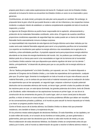 prepara para llevar a cabo estas exploraciones de buena fe. Cualquier socio de los Estados Unidos,
actuando en la buena fe misma se encuentran los Estados Unidos un socio no es irrazonable o poco
generoso.
Contribuciones, sin duda inicial y principios de este plan sería pequeño en cantidad. Sin embargo, la
propuesta tiene la gran virtud de que puede llevarse a cabo sin las irritaciones y las sospechas mutuas
incidente a cualquier intento de establecer un sistema completamente aceptable de todo el mundo de
inspección y control.
La Agencia de Energía Atómica se podría hacer responsable de la captación, almacenamiento y
protección de los materiales fisionables contribuido, entre otros. El ingenio de nuestros científicos
proporciona condiciones especiales de seguridad bajo las cuales puede ser un banco de material
fisionable hecho esencialmente inmune al ataque sorpresa.
La responsabilidad más importante de esta Agencia de Energía Atómica sería idear métodos por los
cuales sería este material fisionable asignado para servir a los propósitos pacíficos de la humanidad.
Los expertos se movilizarían para aplicar la energía atómica a las necesidades de la agricultura, la
medicina y otras actividades pacíficas. A propósito especial sería para proporcionar energía eléctrica
abundante en las áreas de energía-hambrientos del mundo. Así, los poderes que contribuyen sería
dedicar parte de su fuerza para servir a las necesidades en lugar de los temores de la humanidad.
Los Estados Unidos estarían más que dispuestos-que estaría orgulloso de tener con los demás ",
dedica, principalmente," el desarrollo de planes para que su uso pacífico de la energía atómica se
aceleraría.
De los "dedica principalmente" a la Unión Soviética, por supuesto, ser uno. Yo estaría dispuesto a
presentar al Congreso de los Estados Unidos, y con todas las expectativas de la aprobación, cualquier
plan que: En primer lugar, fomentar la investigación en todo el mundo en la paz más eficaces usos de
material fisionable, y con la certeza de que tenía todo el material necesario para la realización de todos
los experimentos que se han apropiado, en segundo lugar, empezar a disminuir el poder potencial
destructivo de los arsenales atómicos del mundo, en tercer lugar, permitir a todos los pueblos de todas
las naciones para ver que, en esta época iluminada, las grandes potencias de la tierra, tanto de Oriente
y de Occidente, están interesados en las aspiraciones humanas en primer lugar, en vez de en la
construcción de los armamentos de guerra; En cuarto lugar, abrir un nuevo canal para la discusión
pacífica, e iniciar al menos un nuevo enfoque a la muchos problemas difíciles que deben ser resueltos
en las conversaciones privadas y públicas, si el mundo es para sacudir la inercia impuesta por el miedo,
y es hacer un progreso positivo hacia la paz.
Contra el fondo oscuro de la bomba atómica, los Estados Unidos no desea más que presentar
resistencia, sino también el deseo y la esperanza de paz.
En los próximos meses estará plagado de decisiones fatídicas. En esta Asamblea, en las capitales y en
la sede militar del mundo, en el corazón de los hombres en todas partes, ya sean gobernados o
gobernantes, para que sean las decisiones que se llevan a cabo este mundo de miedo y en paz.
Para la elaboración de estas decisiones fatídicas, los Estados Unidos se compromete antes de que
usted-y por lo tanto, ante el mundo-su determinación de ayudar a resolver el dilema atómico miedo a
                                                                                                         35
 