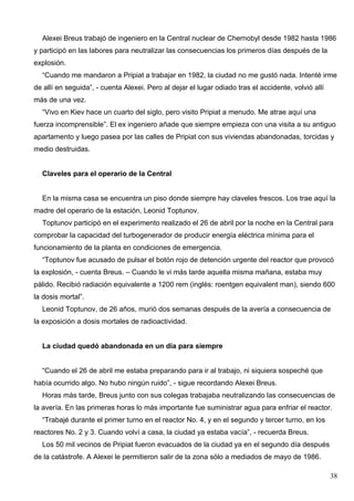Alexei Breus trabajó de ingeniero en la Central nuclear de Chernobyl desde 1982 hasta 1986
y participó en las labores para neutralizar las consecuencias los primeros días después de la
explosión.
  “Cuando me mandaron a Pripiat a trabajar en 1982, la ciudad no me gustó nada. Intenté irme
de allí en seguida”, - cuenta Alexei. Pero al dejar el lugar odiado tras el accidente, volvió allí
más de una vez.
  “Vivo en Kiev hace un cuarto del siglo, pero visito Pripiat a menudo. Me atrae aquí una
fuerza incomprensible”. El ex ingeniero añade que siempre empieza con una visita a su antiguo
apartamento y luego pasea por las calles de Pripiat con sus viviendas abandonadas, torcidas y
medio destruidas.


  Claveles para el operario de la Central


  En la misma casa se encuentra un piso donde siempre hay claveles frescos. Los trae aquí la
madre del operario de la estación, Leonid Toptunov.
  Toptunov participó en el experimento realizado el 26 de abril por la noche en la Central para
comprobar la capacidad del turbogenerador de producir energía eléctrica mínima para el
funcionamiento de la planta en condiciones de emergencia.
  “Toptunov fue acusado de pulsar el botón rojo de detención urgente del reactor que provocó
la explosión, - cuenta Breus. – Cuando le vi más tarde aquella misma mañana, estaba muy
pálido. Recibió radiación equivalente a 1200 rem (inglés: roentgen equivalent man), siendo 600
la dosis mortal”.
  Leonid Toptunov, de 26 años, murió dos semanas después de la avería a consecuencia de
la exposición a dosis mortales de radioactividad.


  La ciudad quedó abandonada en un día para siempre


  “Cuando el 26 de abril me estaba preparando para ir al trabajo, ni siquiera sospeché que
había ocurrido algo. No hubo ningún ruido”, - sigue recordando Alexei Breus.
  Horas más tarde, Breus junto con sus colegas trabajaba neutralizando las consecuencias de
la avería. En las primeras horas lo más importante fue suministrar agua para enfriar el reactor.
  “Trabajé durante el primer turno en el reactor No. 4, y en el segundo y tercer turno, en los
reactores No. 2 y 3. Cuando volví a casa, la ciudad ya estaba vacía”, - recuerda Breus.
  Los 50 mil vecinos de Pripiat fueron evacuados de la ciudad ya en el segundo día después
de la catástrofe. A Alexei le permitieron salir de la zona sólo a mediados de mayo de 1986.

                                                                                                     38
 