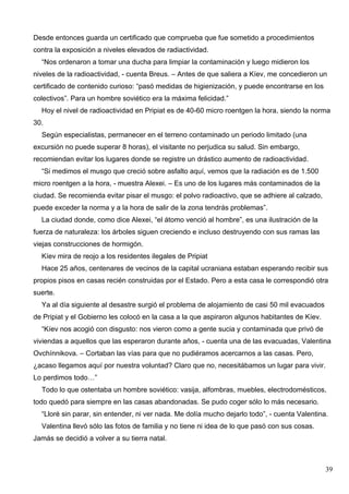 Desde entonces guarda un certificado que comprueba que fue sometido a procedimientos
contra la exposición a niveles elevados de radiactividad.
  “Nos ordenaron a tomar una ducha para limpiar la contaminación y luego midieron los
niveles de la radioactividad, - cuenta Breus. – Antes de que saliera a Kíev, me concedieron un
certificado de contenido curioso: “pasó medidas de higienización, y puede encontrarse en los
colectivos”. Para un hombre soviético era la máxima felicidad.”
  Hoy el nivel de radioactividad en Pripiat es de 40-60 micro roentgen la hora, siendo la norma
30.
  Según especialistas, permanecer en el terreno contaminado un periodo limitado (una
excursión no puede superar 8 horas), el visitante no perjudica su salud. Sin embargo,
recomiendan evitar los lugares donde se registre un drástico aumento de radioactividad.
  “Si medimos el musgo que creció sobre asfalto aquí, vemos que la radiación es de 1.500
micro roentgen a la hora, - muestra Alexei. – Es uno de los lugares más contaminados de la
ciudad. Se recomienda evitar pisar el musgo: el polvo radioactivo, que se adhiere al calzado,
puede exceder la norma y a la hora de salir de la zona tendrás problemas”.
  La ciudad donde, como dice Alexei, “el átomo venció al hombre”, es una ilustración de la
fuerza de naturaleza: los árboles siguen creciendo e incluso destruyendo con sus ramas las
viejas construcciones de hormigón.
  Kíev mira de reojo a los residentes ilegales de Pripiat
  Hace 25 años, centenares de vecinos de la capital ucraniana estaban esperando recibir sus
propios pisos en casas recién construidas por el Estado. Pero a esta casa le correspondió otra
suerte.
  Ya al día siguiente al desastre surgió el problema de alojamiento de casi 50 mil evacuados
de Pripiat y el Gobierno les colocó en la casa a la que aspiraron algunos habitantes de Kíev.
  “Kíev nos acogió con disgusto: nos vieron como a gente sucia y contaminada que privó de
viviendas a aquellos que las esperaron durante años, - cuenta una de las evacuadas, Valentina
Ovchínnikova. – Cortaban las vías para que no pudiéramos acercarnos a las casas. Pero,
¿acaso llegamos aquí por nuestra voluntad? Claro que no, necesitábamos un lugar para vivir.
Lo perdimos todo…”
  Todo lo que ostentaba un hombre soviético: vasija, alfombras, muebles, electrodomésticos,
todo quedó para siempre en las casas abandonadas. Se pudo coger sólo lo más necesario.
  “Lloré sin parar, sin entender, ni ver nada. Me dolía mucho dejarlo todo”, - cuenta Valentina.
  Valentina llevó sólo las fotos de familia y no tiene ni idea de lo que pasó con sus cosas.
Jamás se decidió a volver a su tierra natal.



                                                                                                39
 