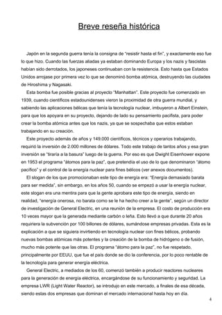 Breve reseña histórica


  Japón en la segunda guerra tenía la consigna de “resistir hasta el fin”, y exactamente eso fue
lo que hizo. Cuando las fuerzas aliadas ya estaban dominando Europa y los nazis y fascistas
habían sido derrotados, los japoneses continuaban con la resistencia. Esto hasta que Estados
Unidos arrojase por primera vez lo que se denominó bomba atómica, destruyendo las ciudades
de Hiroshima y Nagasaki.
  Esta bomba fue posible gracias al proyecto “Manhattan”. Este proyecto fue comenzado en
1939, cuando científicos estadounidenses vieron la proximidad de otra guerra mundial, y
sabiendo las aplicaciones bélicas que tenía la tecnología nuclear, imbuyeron a Albert Einstein,
para que los apoyara en su proyecto, dejando de lado su pensamiento pacifista, para poder
crear la bomba atómica antes que los nazis, ya que se sospechaba que estos estaban
trabajando en su creación.
  Este proyecto además de años y 149.000 científicos, técnicos y operarios trabajando,
requirió la inversión de 2.000 millones de dólares. Todo este trabajo de tantos años y esa gran
inversión se “tiraría a la basura” luego de la guerra. Por eso es que Dwight Eisenhower expone
en 1953 el programa “átomos para la paz”, que pretendía el uso de lo que denominaron “átomo
pacífico” y el control de la energía nuclear para fines bélicos (ver anexos documentos).
  El slogan de los que promocionaban este tipo de energía era: “Energía demasiado barata
para ser medida”, sin embargo, en los años 50, cuando se empezó a usar la energía nuclear,
este slogan era una mentira para que la gente aprobara este tipo de energía, siendo en
realidad, “energía onerosa, no barata como se le ha hecho creer a la gente”, según un director
de investigación de General Electric, en una reunión de la empresa. El costo de producción era
10 veces mayor que la generada mediante carbón o leña. Esto llevó a que durante 20 años
requiriera la subvención por 100 billones de dólares, sumándose empresas privadas. Esta es la
explicación a que se siguiera invirtiendo en tecnología nuclear con fines bélicos, probando
nuevas bombas atómicas más potentes y la creación de la bomba de hidrógeno o de fusión,
mucho más potente que las otras. El programa “átomo para la paz”, no fue respetado,
principalmente por EEUU, que fue el país donde se dio la conferencia, por lo poco rentable de
la tecnología para generar energía eléctrica.
  General Electric, a mediados de los 60, comenzó también a producir reactores nucleares
para la generación de energía eléctrica, encargándose de su funcionamiento y seguridad. La
empresa LWR (Light Water Reactor), se introdujo en este mercado, a finales de esa década,
siendo estas dos empresas que dominan el mercado internacional hasta hoy en día.
                                                                                                  4
 