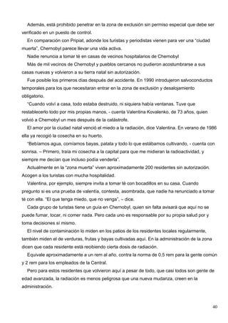 Además, está prohibido penetrar en la zona de exclusión sin permiso especial que debe ser
verificado en un puesto de control.
  En comparación con Pripiat, adonde los turistas y periodistas vienen para ver una “ciudad
muerta”, Chernobyl parece llevar una vida activa.
  Nadie renuncia a tomar té en casas de vecinos hospitalarios de Chernobyl
  Más de mil vecinos de Chernobyl y pueblos cercanos no pudieron acostumbrarse a sus
casas nuevas y volvieron a su tierra natal sin autorización.
  Fue posible los primeros días después del accidente. En 1990 introdujeron salvoconductos
temporales para los que necesitaran entrar en la zona de exclusión y desalojamiento
obligatorio.
  “Cuando volví a casa, todo estaba destruido, ni siquiera había ventanas. Tuve que
restablecerlo todo por mis propias manos, - cuenta Valentina Kovalenko, de 73 años, quien
volvió a Chernobyl un mes después de la catástrofe.
  El amor por la ciudad natal venció el miedo a la radiación, dice Valentina. En verano de 1986
ella ya recogió la cosecha en su huerto.
  “Bebíamos agua, comíamos bayas, patata y todo lo que estábamos cultivando, - cuenta con
sonrisa. – Primero, traía mi cosecha a la capital para que me midieran la radioactividad, y
siempre me decían que incluso podía venderla”.
  Actualmente en la “zona muerta” viven aproximadamente 200 residentes sin autorización.
Acogen a los turistas con mucha hospitalidad.
  Valentina, por ejemplo, siempre invita a tomar té con bocadillos en su casa. Cuando
pregunto si es una prueba de valentía, contesta, asombrada, que nadie ha renunciado a tomar
té con ella. “El que tenga miedo, que no venga”, – dice.
  Cada grupo de turistas tiene un guía en Chernobyl, quien sin falta avisará que aquí no se
puede fumar, tocar, ni comer nada. Pero cada uno es responsable por su propia salud por y
toma decisiones sí mismo.
  El nivel de contaminación lo miden en los patios de los residentes locales regularmente,
también miden el de verduras, frutas y bayas cultivadas aquí. En la administración de la zona
dicen que cada residente está recibiendo cierta dosis de radiación.
  Equivale aproximadamente a un rem al año, contra la norma de 0,5 rem para la gente común
y 2 rem para los empleados de la Central.
  Pero para estos residentes que volvieron aquí a pesar de todo, que casi todos son gente de
edad avanzada, la radiación es menos peligrosa que una nueva mudanza, creen en la
administración.



                                                                                                40
 