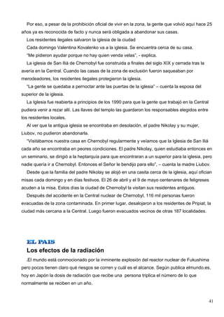Por eso, a pesar de la prohibición oficial de vivir en la zona, la gente que volvió aquí hace 25
años ya es reconocida de facto y nunca será obligada a abandonar sus casas.
  Los residentes ilegales salvaron la iglesia de la ciudad
  Cada domingo Valentina Kovalenko va a la iglesia. Se encuentra cerca de su casa.
  “Me pidieron ayudar porque no hay quien venda velas”, - explica.
  La iglesia de San Iliá de Chernobyl fue construida a finales del siglo XIX y cerrada tras la
avería en la Central. Cuando las casas de la zona de exclusión fueron saqueaban por
merodeadores, los residentes ilegales protegieron la iglesia.
  “La gente se quedaba a pernoctar ante las puertas de la iglesia” – cuenta la esposa del
superior de la iglesia.
  La Iglesia fue reabierta a principios de los 1990 para que la gente que trabajó en la Central
pudiera venir a rezar allí. Las llaves del templo las guardaron los responsables elegidos entre
los residentes locales.
  Al ver que la antigua iglesia se encontraba en desolación, el padre Nikolay y su mujer,
Liubov, no pudieron abandonarla.
  “Visitábamos nuestra casa en Chernobyl regularmente y veíamos que la Iglesia de San Iliá
cada año se encontraba en peores condiciones. El padre Nikolay, quien estudiaba entonces en
un seminario, se dirigió a la heptarquía para que encontraran a un superior para la iglesia, pero
nadie quería ir a Chernobyl. Entonces el Señor le bendijo para ello”, – cuenta la madre Liubov.
  Desde que la familia del padre Nikolay se alojó en una casita cerca de la iglesia, aquí ofician
misas cada domingo y en días festivos. El 26 de abril y el 9 de mayo centenares de feligreses
acuden a la misa. Estos días la ciudad de Chernobyl la visitan sus residentes antiguos.
  Después del accidente en la Central nuclear de Chernobyl, 116 mil personas fueron
evacuadas de la zona contaminada. En primer lugar, desalojaron a los residentes de Pripiat, la
ciudad más cercana a la Central. Luego fueron evacuados vecinos de otras 187 localidades.




  Los efectos de la radiación
   El mundo está conmocionado por la inminente explosión del reactor nuclear de Fukushima
pero pocos tienen claro qué riesgos se corren y cuál es el alcance. Según publica elmundo.es,
hoy en Japón la dosis de radiación que recibe una persona triplica el número de lo que
normalmente se reciben en un año.


                                                                                                  41
 