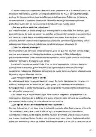 El mismo diario habló con el doctor Ferrán-Guedea, presidente de la Sociedad Española de
Oncología Radioterápica y jefe de Oncología Radioterápica del ICO, y con Eduardo Gallego,
profesor del departamento de Ingeniería Nuclear de la Universidad Politécnica de Madrid y
vicepresidente de la Sociedad Española de Protección Radiológica quienes explican en
profundidad cuales son las repercusiones de la radiación para nuestra salud:
  ¿Qué son y dónde están las radiaciones?
Las radiaciones son un tipo de energía que forman parte de la naturaleza. Por ejemplo, gran
parte del material del suelo es uranio y las estrellas también emiten radiación, especialmente el
sol, y esto se nota de forma acusada cuando viajamos en avión. Además de en el medio
ambiente, también se encuentra en aplicaciones artificiales, como la energía nuclear y ciertas
aplicaciones médicas (como la radioterapia para tratar el cáncer o los rayos X).
  ¿Cómo las absorbe el cuerpo?
Hay muchos tipos de partículas en las radiaciones, pero las que más abundan son las de tipo
gamma, que atraviesan sin dificultad los tejidos e impactan en el ADN de las células,
precisamente donde se produce el efecto más importante, ya que puede provocar mutaciones
celulares y dar lugar a diversos tipos de cáncer.
  La radiación también se puede inhalar. Esta vía tiene un agravante, porque el elemento
químico entra en el cuerpo, puede metabolizarse y permanecer durante mucho tiempo
descargando radiaciones. El plutonio, por ejemplo, se puede fijar en los huesos y los pulmones,
llegando a originar diferentes tumores.
  ¿Qué riesgos suponen para la salud?
La radiación controlada no representa ningún riesgo. De hecho, las radiaciones conviven con
nosotros, en hospitales, en industrias, en ciertos gases que se encuentran en el terreno…
Sirven para tratar el cáncer (radioterapia) y para diagnosticar muchas enfermedades (a través
de radiografías, por ejemplo).
  Otra cosa es lo que ha pasado en Japón. Una situación inesperada e impredecible. Las
repercusiones dependen de la distancia a la que se encuentre cada persona, su sensibilidad y,
por supuesto, de las dosis y los materiales radiactivos emitidos.
  ¿Qué tipo de efectos tiene la radiación en el organismo?
Hay que distinguir en primer lugar entre la exposición puntual a altas dosis (muy por encima de
100 milisieverts), que puede provocar efectos agudos en poco tiempo (como malestar,
quemaduras en la piel, caída de pelo, diarreas, náuseas o vómitos), y los daños acumulados,
que pueden causar problemas de salud más graves a largo plazo (cáncer fundamentalmente),
sobre todo leucemias y cáncer de tiroides. Estos efectos tienen que ver con la capacidad de las



                                                                                                 42
 