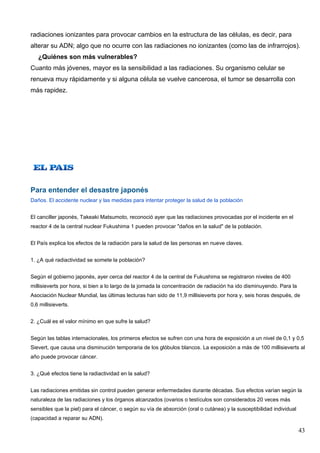 radiaciones ionizantes para provocar cambios en la estructura de las células, es decir, para
alterar su ADN; algo que no ocurre con las radiaciones no ionizantes (como las de infrarrojos).
   ¿Quiénes son más vulnerables?
Cuanto más jóvenes, mayor es la sensibilidad a las radiaciones. Su organismo celular se
renueva muy rápidamente y si alguna célula se vuelve cancerosa, el tumor se desarrolla con
más rapidez.




Para entender el desastre japonés
Daños. El accidente nuclear y las medidas para intentar proteger la salud de la población


El canciller japonés, Takeaki Matsumoto, reconoció ayer que las radiaciones provocadas por el incidente en el
reactor 4 de la central nuclear Fukushima 1 pueden provocar "daños en la salud" de la población.


El País explica los efectos de la radiación para la salud de las personas en nueve claves.


1. ¿A qué radiactividad se somete la población?


Según el gobierno japonés, ayer cerca del reactor 4 de la central de Fukushima se registraron niveles de 400
millisieverts por hora, si bien a lo largo de la jornada la concentración de radiación ha ido disminuyendo. Para la
Asociación Nuclear Mundial, las últimas lecturas han sido de 11,9 millisieverts por hora y, seis horas después, de
0,6 millisieverts.


2. ¿Cuál es el valor mínimo en que sufre la salud?


Según las tablas internacionales, los primeros efectos se sufren con una hora de exposición a un nivel de 0,1 y 0,5
Sievert, que causa una disminución temporaria de los glóbulos blancos. La exposición a más de 100 millisieverts al
año puede provocar cáncer.


3. ¿Qué efectos tiene la radiactividad en la salud?


Las radiaciones emitidas sin control pueden generar enfermedades durante décadas. Sus efectos varían según la
naturaleza de las radiaciones y los órganos alcanzados (ovarios o testículos son considerados 20 veces más
sensibles que la piel) para el cáncer, o según su vía de absorción (oral o cutánea) y la susceptibilidad individual
(capacidad a reparar su ADN).

                                                                                                                      43
 