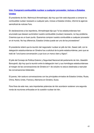 Irán: Comprará combustible nuclear a cualquier proveedor, incluso a Estados
Unidos
El presidente de Irán, Mahmoud Ahmadinejad, dijo hoy que Irán está dispuesto a comprar su
combustible nuclear necesario a cualquier país, incluso a Estados Unidos, informó la agencia
semioficial de noticias Fars.


En declaraciones a los reporteros, Ahmadinejad dijo que "si los estadounidenses han
anunciado que desean suministrar nuestro combustible (nuclear) necesario, no hay problema.
Creemos que es un buen punto. Queremos comprar nuestro combustible a cualquier proveedor
en el mundo. No hay diferencia, Estados Unidos puede ser uno de los proveedores".


El presidente reiteró que la reunión del negociador nuclear en jefe de Irán, Saeed Jalil, con la
delegación estadounidense en Ginebra fue a solicitud de la parte estadounidense, pero que se
trató de "una buena conversación y que tuvo un marco claro y lógico".


El jefe del Consejo de Política Exterior y Seguridad Nacional del parlamento de Irán, Alaeddin
Boroujerdi, dijo hoy que la reunión entre la delegación iraní y sus homólogos estadounidenses
al margen de las conversaciones de Ginebra el 1 de octubre no estuvo destinada a reanudar
las conversaciones bilaterales.


El jueves, Irán sostuvo conversaciones con los principales enviados de Estados Unidos, Rusia,
China, Reino Unido, Francia y Alemania en Ginebra, Suiza.


Para fines de este mes, seis importantes potencias de Irán acordaron sostener una segunda
ronda de reuniones enfocadas en la cuestión nuclear de Irán.




                                                                                                   45
 