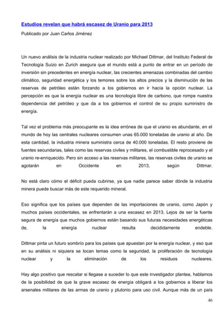 Estudios revelan que habrá escasez de Uranio para 2013
Publicado por Juan Carlos Jiménez




Un nuevo análisis de la industria nuclear realizado por Michael Dittmar, del Instituto Federal de
Tecnología Suizo en Zurich asegura que el mundo está a punto de entrar en un período de
inversión sin precedentes en energía nuclear, las crecientes amenazas combinadas del cambio
climático, seguridad energética y los temores sobre los altos precios y la disminución de las
reservas de petróleo están forzando a los gobiernos en ir hacía la opción nuclear. La
percepción es que la energía nuclear es una tecnología libre de carbono, que rompe nuestra
dependencia del petróleo y que da a los gobiernos el control de su propio suministro de
energía.


Tal vez el problema más preocupante es la idea errónea de que el uranio es abundante, en el
mundo de hoy las centrales nucleares consumen unas 65.000 toneladas de uranio al año. De
esta cantidad, la industria minera suministra cerca de 40.000 toneladas. El resto proviene de
fuentes secundarias, tales como las reservas civiles y militares, el combustible reprocesado y el
uranio re-enriquecido. Pero sin acceso a las reservas militares, las reservas civiles de uranio se
agotarán            en             Occidente       en             2013,          según      Dittmar.


No está claro cómo el déficit pueda cubrirse, ya que nadie parece saber dónde la industria
minera puede buscar más de este requerido mineral.


Eso significa que los países que dependen de las importaciones de uranio, como Japón y
muchos países occidentales, se enfrentarán a una escasez en 2013. Lejos de ser la fuente
segura de energía que muchos gobiernos están basando sus futuras necesidades energéticas
de,        la            energía        nuclear         resulta           decididamente    endeble.


Dittmar pinta un futuro sombrío para los países que apuestan por la energía nuclear, y eso que
en su análisis ni siquiera se tocan temas como la seguridad, la proliferación de tecnología
nuclear         y          la        eliminación    de            los         residuos    nucleares.


Hay algo positivo que rescatar si llegase a suceder lo que este investigador plantea, hablamos
de la posibilidad de que la grave escasez de energía obligará a los gobiernos a liberar los
arsenales militares de las armas de uranio y plutonio para uso civil. Aunque más de un país

                                                                                                 46
 
