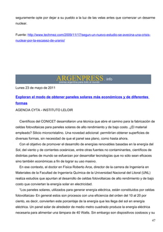 seguramente opte por dejar a su pueblo a la luz de las velas antes que comenzar un desarme
nuclear.


Fuente: http://www.techmez.com/2009/11/17/segun-un-nuevo-estudio-se-avecina-una-crisis-
nuclear-por-la-escasez-de-uranio/




Lunes 23 de mayo de 2011

Exploran el modo de obtener paneles solares más económicos y de diferentes
formas
AGENCIA CYTA - INSTITUTO LELOIR


  Científicos del CONICET desarrollaron una técnica que abre el camino para la fabricación de
celdas fotovoltaicas para paneles solares de alto rendimiento y de bajo costo. ¿El material
empleado? Silicio microcristalino. Una novedad adicional: permitirían obtener superficies de
diversas formas, sin necesidad de que el panel sea plano, como hasta ahora.
  Con el objetivo de promover el desarrollo de energías renovables basadas en la energía del
Sol, del viento y de corrientes oceánicas, entre otras fuentes no contaminantes, científicos de
distintas partes de mundo se esfuerzan por desarrollar tecnologías que no sólo sean eficaces
sino también económicas a fin de lograr su uso masivo.
  En ese contexto, el doctor en Física Roberto Arce, director de la carrera de Ingeniería en
Materiales de la Facultad de Ingeniería Química de la Universidad Nacional del Litoral (UNL)
realiza estudios que apuntan al desarrollo de celdas fotovoltaicas de alto rendimiento y de bajo
costo que conviertan la energía solar en electricidad.
  “Los paneles solares, utilizados para generar energía eléctrica, están constituidos por celdas
fotovoltaicas- En general estos son procesos con una eficiencia del orden del 10 al 20 por
ciento, es decir, convierten este porcentaje de la energía que les llega del sol en energía
eléctrica. Un panel solar de alrededor de medio metro cuadrado produce la energía eléctrica
necesaria para alimentar una lámpara de 40 Watts. Sin embargo son dispositivos costosos y su

                                                                                                  47
 