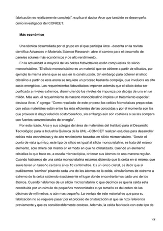 fabricación es relativamente compleja”, explica el doctor Arce que también se desempeña
como investigador del CONICET.


  Más económico


  Una técnica desarrollada por el grupo en el que participa Arce –descrita en la revista
científica Advances in Materials Science Research- abre el camino para el desarrollo de
paneles solares más económicos y de alto rendimiento.
  En la actualidad la mayoría de las celdas fotovoltaicas están compuestas de silicio
monocristalino. “El silicio monocristalino es un material que se obtiene a partir de silicatos, por
ejemplo la misma arena que se usa en la construcción. Sin embargo para obtener el silicio
cristalino a partir de esta arena se requiere un proceso bastante complejo, que involucra un alto
costo energético. Los requerimientos fotovoltaicos imponen además que el silicio deba ser
purificado a niveles extremos, disminuyendo los niveles de impureza por debajo de uno en un
millón. Más aún, el requerimiento de hacerlo monocristalino implica un tratamiento especial”,
destaca Arce. Y agrega: “Como resultado de este proceso las celdas fotovoltaicas preparadas
con estos materiales están entre las más eficientes de las conocidas y por el momento son las
que proveen la mejor relación costo/beneficio, sin embargo aún son costosas si se las compara
con fuentes convencionales de energía”.
  Por esta razón, Arce y sus colegas del área de materiales del Instituto para el Desarrollo
Tecnológico para la Industria Química de la UNL –CONICET realizan estudios para desarrollar
celdas más económicas y de alto rendimiento basadas en silicio microcristalino. “Desde el
punto de vista químico, este tipo de silicio es igual al silicio monocristalino, se trata del mismo
elemento, solo difiere del mismo en el modo en que ha cristalizado. Cuando un elemento
cristaliza lo que hace es, a escala microscópica, ordenar sus átomos de una manera regular.
Cuando hablamos de una celda monocristalina estamos diciendo que la celda en si misma, que
suele tener un tamaño cercano a los 10 centímetros. Es un único cristal, es decir que si
pudiésemos ‘caminar’ pisando cada uno de los átomos de la celda, circularíamos de extremo a
extremo de la celda sabiendo exactamente el lugar donde encontraríamos cada uno de los
átomos. Cuando hablamos de un silicio microcristalino lo que decimos es que la celda esta
constituida por un cúmulo de pequeños monocristales cuyo tamaño es del orden de las
décimas de milímetros, o aún mas pequeño. La ventaja de este material es que para su
fabricación no se requiere pasar por el proceso de cristalización al que se hizo referencia
previamente y que es considerablemente costoso. Además, la celda fabricada con este tipo de



                                                                                                      48
 