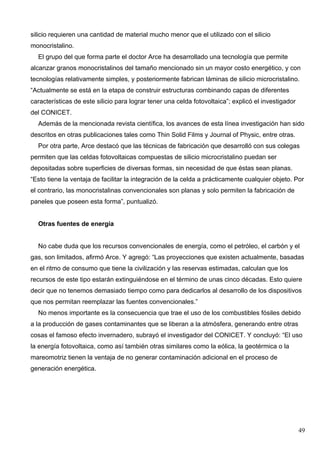 silicio requieren una cantidad de material mucho menor que el utilizado con el silicio
monocristalino.
  El grupo del que forma parte el doctor Arce ha desarrollado una tecnología que permite
alcanzar granos monocristalinos del tamaño mencionado sin un mayor costo energético, y con
tecnologías relativamente simples, y posteriormente fabrican láminas de silicio microcristalino.
“Actualmente se está en la etapa de construir estructuras combinando capas de diferentes
características de este silicio para lograr tener una celda fotovoltaica”; explicó el investigador
del CONICET.
  Además de la mencionada revista científica, los avances de esta línea investigación han sido
descritos en otras publicaciones tales como Thin Solid Films y Journal of Physic, entre otras.
  Por otra parte, Arce destacó que las técnicas de fabricación que desarrolló con sus colegas
permiten que las celdas fotovoltaicas compuestas de silicio microcristalino puedan ser
depositadas sobre superficies de diversas formas, sin necesidad de que éstas sean planas.
“Esto tiene la ventaja de facilitar la integración de la celda a prácticamente cualquier objeto. Por
el contrario, las monocristalinas convencionales son planas y solo permiten la fabricación de
paneles que poseen esta forma”, puntualizó.


  Otras fuentes de energía


  No cabe duda que los recursos convencionales de energía, como el petróleo, el carbón y el
gas, son limitados, afirmó Arce. Y agregó: “Las proyecciones que existen actualmente, basadas
en el ritmo de consumo que tiene la civilización y las reservas estimadas, calculan que los
recursos de este tipo estarán extinguiéndose en el término de unas cinco décadas. Esto quiere
decir que no tenemos demasiado tiempo como para dedicarlos al desarrollo de los dispositivos
que nos permitan reemplazar las fuentes convencionales.”
  No menos importante es la consecuencia que trae el uso de los combustibles fósiles debido
a la producción de gases contaminantes que se liberan a la atmósfera, generando entre otras
cosas el famoso efecto invernadero, subrayó el investigador del CONICET. Y concluyó: “El uso
la energía fotovoltaica, como así también otras similares como la eólica, la geotérmica o la
mareomotriz tienen la ventaja de no generar contaminación adicional en el proceso de
generación energética.




                                                                                                     49
 