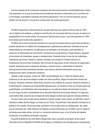 Las tecnologías de los reactores nucleares han ido evolucionando considerablemente. Estas
dos empresas, en la que al principio tenía problemas técnicos y financieros por lo primitivo de
la tecnología, manejaban reactores de primera generación. Hoy en día los reactores que se
utilizan son de tercera y se prevé la construcción de cuarta generación.




  El OIEA (Organismo internacional de energía atómica) fue creado el 29 de Julio de 1957,
con el objetivo de acelerar y ampliar la contribución de la energía atómica a la paz, la salud y la
prosperidad en el mundo entero. El programa “átomos para la paz”, que fue expuesto en 1953,
fue la base para fundar este organismo.
  El OIEA tiene como funciones fomentar los usos de la energía atómica para fines pacíficos y
prestar asistencia en materia de investigaciones y aplicaciones atómicas, fomentar el uso de
radioisótopos en la medicina, la agricultura, la hidrología y la industria, como también el
promover el intercambio de información, proporcionar ayuda técnica, otorgar becas y disponer
el suministro de materiales, equipo e instalaciones. Pretende evitar el uso de los materiales
radiactivos para fines militares y ejercer controles con arreglo al Tratado sobre la no
proliferación de las armas nucleares, fijar normas de seguridad, enviar misiones de seguridad y
prestar asistencia para la redacción de leyes y convenciones, y administrar el Sistema
Internacional de Documentación Nuclear, que reúne y difunde información acerca de
publicaciones sobre cuestiones nucleares.
  Debido a esto Uruguay, a fines de 1990, fue beneficiado con 1 millón de dólares para
incentivar el uso de la tecnología nuclear con fines pacíficos. Según el entonces ministro de
Energía, Industria y Minería “estos fines incluirían una multitud de campos, desde la medicina a
la alimentación, pasando por el desarrollo agropecuario, la industria y toda una amplia gama de
posibilidades, convirtiéndose dicha tecnología en un poderoso aliado del bienestar humano”.
Un año luego de esto, el presidente de la dirección Nacional de Energía Atómica, el ingeniero
Julio Carlos Riet, exponía las ventajas de la tecnología nuclear para generar energía eléctrica.
  Ya ese mismo año se dijo donde estaría la central nuclear. Esta central, de 600 MW, estaría
ubicada a orillas del Río Negro, en Paso de los Toros, Tacuarembó. Esta decisión tomada en el
gobierno de Lacalle, fue porque esta, precisaría mucha agua para su refrigeración. Su costo,
que se estimaba de 1.200 millones de dólares no sería financiado por el OIEA, que no dispone
de fondos para tales obras, sino por un consorcio extranjero que, a los 30 años de haberla
construido, la transferiría al Estado uruguayo.
  Durante el gobierno de Julio María Sanguinetti, este, suscribió el proyecto de ley sobre
“Acuerdo entre la República Oriental del Uruguay y el Gobierno de Canadá para la cooperación

                                                                                                   5
 