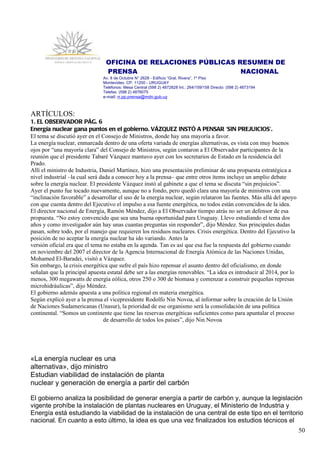 OFICINA DE RELACIONES PÚBLICAS RESUMEN DE
                                PRENSA                          NACIONAL
                               Av. 8 de Octubre N° 2628 - Edificio “Gral. Rivera”, 1º Piso
                               Montevideo, CP. 11200 - URUGUAY
                               Teléfonos: Mesa Central (598 2) 4872828 Int.: 264/159/158 Directo: (598 2) 4873194
                               Telefax: (598 2) 4876075
                               e-mail: rr.pp.prensa@mdn.gub.uy



ARTÍCULOS:
1. EL OBSERVADOR PÁG. 6
Energía nuclear gana puntos en el gobierno. VÁZQUEZ INSTÓ A PENSAR 'SIN PREJUICIOS'.
El tema se discutió ayer en el Consejo de Ministros, donde hay una mayoría a favor.
La energía nuclear, enmarcada dentro de una oferta variada de energías alternativas, es vista con muy buenos
ojos por “una mayoría clara” del Consejo de Ministros, según contaron a El Observador participantes de la
reunión que el presidente Tabaré Vázquez mantuvo ayer con los secretarios de Estado en la residencia del
Prado.
Allí el ministro de Industria, Daniel Martínez, hizo una presentación preliminar de una propuesta estratégica a
nivel industrial –la cual será dada a conocer hoy a la prensa– que entre otros ítems incluye un amplio debate
sobre la energía nuclear. El presidente Vázquez instó al gabinete a que el tema se discuta “sin prejuicios”.
Ayer el punto fue tocado nuevamente, aunque no a fondo, pero quedó clara una mayoría de ministros con una
“inclinación favorable” a desarrollar el uso de la energía nuclear, según relataron las fuentes. Más allá del apoyo
con que cuenta dentro del Ejecutivo el impulso a esa fuente energética, no todos están convencidos de la idea.
El director nacional de Energía, Ramón Méndez, dijo a El Observador tiempo atrás no ser un defensor de esa
propuesta. “No estoy convencido que sea una buena oportunidad para Uruguay. Llevo estudiando el tema dos
años y como investigador aún hay unas cuantas preguntas sin responder”, dijo Méndez. Sus principales dudas
pasan, sobre todo, por el manejo que requieren los residuos nucleares. Crisis energética. Dentro del Ejecutivo la
posición de no aceptar la energía nuclear ha ido variando. Antes la
versión oficial era que el tema no estaba en la agenda. Tan es así que esa fue la respuesta del gobierno cuando
en noviembre del 2007 el director de la Agencia Internacional de Energía Atómica de las Naciones Unidas,
Mohamed El-Baradei, visitó a Vázquez.
Sin embargo, la crisis energética que sufre el país hizo repensar el asunto dentro del oficialismo, en donde
señalan que la principal apuesta estatal debe ser a las energías renovables. “La idea es introducir al 2014, por lo
menos, 300 megawatts de energía eólica, otros 250 o 300 de biomasa y comenzar a construir pequeñas represas
microhidráulicas”, dijo Méndez.
El gobierno además apuesta a una política regional en materia energética.
Según explicó ayer a la prensa el vicepresidente Rodolfo Nin Novoa, al informar sobre la creación de la Unión
de Naciones Sudamericanas (Unasur), la prioridad de ese organismo será la consolidación de una política
continental. “Somos un continente que tiene las reservas energéticas suficientes como para apuntalar el proceso
                                 de desarrollo de todos los países”, dijo Nin Novoa




«La energía nuclear es una
alternativa», dijo ministro
Estudian viabilidad de instalación de planta
nuclear y generación de energía a partir del carbón

El gobierno analiza la posibilidad de generar energía a partir de carbón y, aunque la legislación
vigente prohíbe la instalación de plantas nucleares en Uruguay, el Ministerio de Industria y
Energía está estudiando la viabilidad de la instalación de una central de este tipo en el territorio
nacional. En cuanto a esto último, la idea es que una vez finalizados los estudios técnicos el
                                                                                                                      50
 