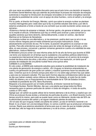 año que viene se entable una amplia discusión para que el país tome una decisión al respecto.
El ministro Daniel Martínez dijo que además de profundizar el proceso de inclusión de energías
autóctonas e impulsar la introducción de energías renovables en la matriz energética nacional,
se estudia la posibilidad de contar «con el apoyo de otras fuentes», como el carbón y la energía
nuclear.
Por su parte, el director de Energía, Méndez, opinó que sobre la energía nuclear se plantean
muchas interrogantes pero «está claro que la ley no prohíbe estudiar este tema y por ello lo
estamos analizando a fondo a través de una comisión que se está reuniendo varias veces por
semana».
«Estamos a tiempo de empezar a trabajar, de formar gente y de generar el debate, ya que eso
no lo impide el artículo. Entendemos que hay un infinito para avanzar y para convencer a
aquellos sectores que tiene derecho, democráticamente, a estar en contra», dijo Daniel
Martínez en la Cámara de Senadores.
«La energía nuclear es una alternativa y, si me presionan, podría decir que no sé si no es
mucho menos riesgosa para el medio ambiente que el propio hidrocarburo. Estoy
absolutamente convencido de eso. Por lo tanto, la posición del gobierno es avanzar en ese
sentido. Para ello entendemos que hay pasos para dar antes de derogar el artículo y, entre
ellos, en ese proceso, convencer y generar consenso general en cuanto a la viabilidad de esta
alternativa», sostuvo Martínez.
El Ministerio procura contar con ese informe antes de fin de año de forma que durante el 2009
«se tome una resolución en el tiempo que la ciudadanía y los partidos políticos determinen».
La experiencia internacional indica que a los países que ingresan en el camino de la energía
nuclear les lleva entre dos años y dos años y medio tomar una resolución, en tanto que el
proceso de instalación de una planta nuclear lleva unos quince años
CARBóN A LA ALEMANA
En otro orden, el MIEM está realizando estudios para analizar la posibilidad de instalación de
una planta de generación de energía a carbón. «En Uruguay no tenemos antecedentes en
cuanto a la generación de gran porte con carbón y nosotros queremos hacer los estudios del
caso. Creemos que es lo correcto porque para decir sí o no sobre algo primero hay que saber,
y para eso es necesario estudiar. Por esa razón hicimos algunas contrataciones sobre las que
se dijo que habían costado varios millones de dólares. No obstante, el costo fue de medio
millón de dólares y es un financiamiento no reembolsable de la TDA de Estados Unidos»,
manifestó el presidente de UTE, Beno Ruchansky.
Respecto a la preocupación por el medio ambiente, el director nacional de Energía y
Tecnología Nuclear, Ramón Méndez, dijo que «una planta que tenga todos los filtros
necesarios para no generar partículas de carbón ni óxido de nitrógeno, ni óxido de azufre,
cuesta un 30% más».
Agregó que «el carbón se puede utilizar de la manera alemana o de la china» y explicó que «en
China se producen lluvias ácidas y emisiones de partículas de polvo, y en Brasil durante mucho
tiempo ocurrió lo mismo, pero esto se puede hacer como en Alemania, donde más del 50% de
la electricidad proviene del carbón y se siguen instalando plantas de este tipo».
«En el caso de que Uruguay instale una planta de carbón, ya sea en territorio nacional o en
Brasil, lo va a hacer con una tecnología limpia; no vamos a admitir que se produzcan emisiones
nocivas. Repito que estamos estudiando el tema para que en caso de que se instalen plantas
de este tipo, ello se haga de la manera alemana y no de la china», puntualizó.




Las bases para un debate sobre la energía
nuclear
Escrito por Administrator
                                                                                             51
 