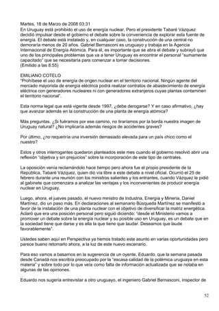 Martes, 18 de Marzo de 2008 03:31
En Uruguay está prohibido el uso de energía nuclear. Pero el presidente Tabaré Vázquez
decidió impulsar desde el gobierno el debate sobre la conveniencia de explorar esta fuente de
energía. El debate está instalado y, en cualquier caso, la construcción de una central no
demoraría menos de 20 años. Gabriel Bernasconi es uruguayo y trabaja en la Agencia
Internacional de Energía Atómica. Para él, es importante que se abra el debate y subrayó que
uno de los principales problemas que va a tener Uruguay es encontrar el personal “sumamente
capacitado” que se necesitaría para comenzar a tomar decisiones.
(Emitido a las 8.55)

EMILIANO COTELO
“Prohíbese el uso de energía de origen nuclear en el territorio nacional. Ningún agente del
mercado mayorista de energía eléctrica podrá realizar contratos de abastecimiento de energía
eléctrica con generadores nucleares ni con generadores extranjeros cuyas plantas contaminen
el territorio nacional”.

Esta norma legal que está vigente desde 1997, ¿debe derogarse? Y en caso afirmativo, ¿hay
que avanzar además en la construcción de una planta de energía atómica?

Más preguntas. ¿Si fuéramos por ese camino, no tiraríamos por la borda nuestra imagen de
Uruguay natural? ¿No implicaría además riesgos de accidentes graves?

Por último, ¿no requeriría una inversión demasiado elevada para un país chico como el
nuestro?

Estos y otros interrogantes quedaron planteados este mes cuando el gobierno resolvió abrir una
reflexión “objetiva y sin prejuicios” sobre la incorporación de este tipo de centrales.

La oposición venía reclamándolo hace tiempo pero ahora fue el propio presidente de la
República, Tabaré Vázquez, quien dio vía libre a este debate a nivel oficial. Ocurrió el 25 de
febrero durante una reunión con los ministros salientes y los entrantes, cuando Vázquez le pidió
al gabinete que comenzara a analizar las ventajas y los inconvenientes de producir energía
nuclear en Uruguay.

Luego, ahora, el jueves pasado, el nuevo ministro de Industria, Energía y Minería, Daniel
Martínez, dio un paso más. En declaraciones al semanario Búsqueda Martínez se manifestó a
favor de la instalación de una planta nuclear con el objetivo de diversificar la matriz energética.
Aclaró que era una posición personal pero siguió diciendo: “desde el Ministerio vamos a
promover un debate sobre la energía nuclear y su posible uso en Uruguay, es un debate que en
la sociedad tiene que darse y es ella la que tiene que laudar. Deseamos que laude
favorablemente”.

Ustedes saben aquí en Perspectiva ya hemos tratado este asunto en varias oportunidades pero
parece bueno retomarlo ahora, a la luz de este nuevo escenario.

Para eso vamos a basarnos en la sugerencia de un oyente, Eduardo, que la semana pasada
desde Canadá nos escribía preocupado por la “escasa calidad de la polémica uruguaya en esta
materia” y sobre todo por lo que veía como falta de información actualizada que se notaba en
algunas de las opiniones.

Eduardo nos sugería entrevistar a otro uruguayo, el ingeniero Gabriel Bernasconi, inspector de


                                                                                                52
 