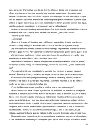 eso... porque en Chernobil ya sucedio, es decir los piletones donde esta el agua que son
piletas gigantescas de hormigon se partieron y entonces eso empieza... tenes que tener
siempre con agua eso como se hizo en Fukujima se bomeo agua del mar a las piletas porque
sino iba a ser una catastrofe. entonces se parten las piletas por un terremoto o cualquier cosa,
se te va el agua y eso empieza a generar, osea las barras tienen que estar siempre bajo agua,
cuando quedan en contacto con el aire generan calor y radioactividad.
  -Hoy en dia se usan petroleo y gas natural como fuente de energia, se esta hablando de que
en ochenta años mas o menos no va a haber mas petroleo, ¿como solucionaria...
  -Yo diría que en menos...
  -¿en menos?
  -Seguro, el Uruguay ah llegado a usar... el Uruguay usa casi tres litros de petroleo por
persona por dia y ah llegado a usar cerca de un litro de petroleo para generar energia.
  Los animales hacen distinto: cuando hay mucha energia se gasta mas, cuando hay menos
energia se gasta menos. Pero vos tenes una alternativa gigantesca que no se usa que es el sol
  y tenes otra que es el viento y recien ahora se avivaron de que el viento sirve viste. Hace
setenta años lo tenian claro por eso inventaron ese molino.
  -Se habla de la ineficiencia de esas energias alternativas como la eolica y la solar porque,
por ejemplo cuando no hay sol no tenes energia, cuando no hay viento.. ¿como se soluciona
eso?
  -Pero ayer el ministro de industria dijo lo contrario: "no, viento en el uruguay hay casi
siempre". Por eso yo lo tengo cerrado a veces porque hay de sobra, tanto para sacar agua
  aquel molino como este para generar energia electrica, viento hay siempre, no es un
problema, y sol aca en el sur del pais hay menos , en el norte hay mas, el sol del norte es
mucho sol por eso se produce la hortaliza alla.
  -Y ¿es factible usarlo a nivel industrial, a nivel de todo el pais esas energias?
  -Bueno ahi hay otro tema, porque, digamos que los poderosos del mundo que manejan la
economia, el banco mundial decidio mandar las industrias hacia el emisferio sur, por el motivo
de que ellos no quieren gastar energia para instalar esas industrias entonces dicen bueno
vamos a mandarlas al sur y que ellos se arreglen, entonces a nosotros nos instalan mineras,
son todas industrias de alta potencia, mineria gasta lo que puede gastar un departamento o dos
completos, entonces vos en el momento que decidis una cosa decidis la otra, si vos instalas
industrias este... minera, vas a gastar mucho mas energia, y sino te va a sobrar, si vos
instalas... cualquier industria que vos instales de alto consumo de energia vas a precisar mas.
  Ahora podes tener otras estrategias de produccion de otras cosas para vender al mundo en
la cual no necesitas tener energia o tener poco, pero hay de sobra energia, ahora te va a decir

                                                                                                 55
 