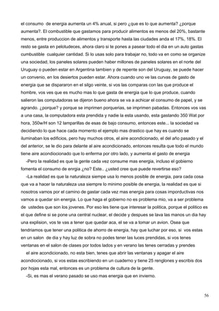 el consumo de energia aumenta un 4% anual, si pero ¿que es lo que aumenta? ¿porque
aumenta?. El combustible que gastamos para producir alimentos es menos del 20%, bastante
menos, entre produccion de alimentos y transporte hasta las ciudades anda el 17%, 18%. El
resto se gasta en pelotudeces, ahora claro si te pones a pasear todo el dia en un auto gastas
cumbustible cualquier cantidad. Si lo usas solo para trabajar no, todo va en como se organize
una sociedad, los paneles solares pueden haber millones de paneles solares en el norte del
Uruguay o pueden estar en Argentina tambien y de repente son del Uruguay, se puede hacer
un convenio, en los desiertos pueden estar. Ahora cuando uno ve las curvas de gasto de
energia que se dispararon en el silgo veinte, si vos las comparas con las que produce el
hombre, vos ves que es mucho mas lo que gasta de energia que lo que produce, cuando
salieron las computadoras se dijeron bueno ahora se va a achicar el consumo de papel, y se
agrando. ¿porque? y porque se imprimen porquerias, se imprimen pabadas. Entonces vos vas
a una casa, la computadora esta prendida y nadie la esta usando, esta gastando 350 Wat por
hora, 350w/H son 12 lamparillas de esas de bajo consumo, entonces este... la sociedad va
decidiendo lo que hace cada momento el ejemplo mas drastico que hay es cuando se
iluminaban los edificios, pero hay muchos otros, el aire acondicionado, el del año pasado y el
del anterior, se le dio para delante al aire acondicionado, entonces resulta que todo el mundo
tiene aire acondiocionado que lo enferma por otro lado, y aumenta el gasto de energia
  -Pero la realidad es que la gente cada vez consume mas energia, incluso el gobierno
fomenta el consumo de enrgia ¿no? Este.. ¿usted cree que puede revertirse eso?
  -La realidad es que la naturaleza siempe usa lo menos posible de energia, para cada cosa
que va a hacer la naturaleza usa siempre lo minimo posible de energia, la realidad es que si
nosotros vamos por el camino de gastar cada vez mas energia para cosas imporductivas nos
vamos a quedar sin energia. Lo que haga el gobierno no es problema mio, va a ser problema
de ustedes que son los jovenes. Por eso les tiene que interesar la politica, porque el politico es
el que define si se pone una central nuclear, el decide y despues se lava las manos un dia hay
una explision, vos te vas a tener que quedar aca, el se va a tomar un avion. Osea que
tendriamos que tener una politica de ahorro de energia, hay que luchar por eso, si vos estas
en un salon de dia y hay luz de sobra no podes tener las luces prendidas, si vos tenes
ventanas en el salon de clases por todos lados y en verano las tenes cerradas y prendes
  el aire acondicionado, no esta bien, tenes que abrir las ventanas y apagar el aire
acondiocionado, si vos estas escribiendo en un cuaderno y tiene 25 renglones y escribis dos
por hojas esta mal, entonces es un problema de cultura de la gente.
  -Si, es mas el verano pasado se uso mas energia que en invierno.



                                                                                                 56
 
