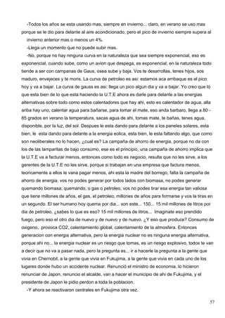 -Todos los años se esta usando mas, siempre en invierno... claro, en verano se uso mas
porque se le dio para delante al aire acondicionado, pero el pico de invierno siempre supera al
  invierno anterior mas o menos un 4%.
  -Llega un momento que no puede subir mas.
  -No, porque no hay ninguna curva en la naturaleza que sea siempre exponencial, eso es
exponencial, cuando sube, como un avion que despega, es exponencial, en la naturaleza todo
tiende a ser con campanas de Gaus, osea sube y baja. Vos te desarrollas, tenes hijos, sos
maduro, envejeces y te moris. La curva de petroleo es asi: estamos aca arribaque es el pico
hoy y va a bajar. La curva de gauss es asi: llega un pico algun dia y va a bajar. Yo creo que lo
que esta bien de lo que esta haciendo la U.T.E ahora es darle para delante a las energias
alternativas sobre todo como estos calentadores que hay ahi, esto es calentador de agua, alla
ariba hay uno, calentar agua para bañarse, para tomar el mate, eso anda barbaro, llega a 80 -
85 grados en verano la temperatura, sacas agua de ahi, tomas mate, te bañas, tenes agua,
disponible, por la luz, del sol. Despues le esta dando para delante a los paneles solares, esta
bien, le esta dando para delante a la energia eolica, esta bien, le esta faltando algo, que como
son neoliberales no lo hacen, ¿cual es? La campaña de ahorro de energia, porque no da con
los de las lamparitas de bajo consumo, ese es el principio, una campaña de ahorro implica que
la U.T.E va a facturar menos, entonces como todo es negocio, resulta que no les sirve, a los
gerentes de la U.T.E no les sirve, porque si trabajan en una empresa que factura menos,
teoricamente a ellos le vana pagar menos, ahi esta la madre del borrego, falta la campaña de
ahorro de energia, vos no podes generar por todos lados con biomasa, no podes generar
quemando biomasa, quemando, o gas o petroleo, vos no podes tirar esa energia tan valiosa
que tiene millones de años, el gas, el petroleo, millones de años para formarse y vos la tiras en
un segundo. El ser humano hoy quema por dia... son este... 150... 15 mil millones de litros por
dia de petroleo, ¿sabes lo que es eso? 15 mil millones de litros... Imaginate eso prendido
fuego, pero eso el otro dia de nuevo y de nuevo y de nuevo. ¿Y eso que produce? Consumo de
oxigeno, provoca CO2, calentamiento global, calentamiento de la atmosfera. Entonces
generacion con energia alternativa, pero la energia nuclear no es ninguna energia alternativa,
porque ahi no... la energia nuclear es un riesgo que tomas, es un riesgo explosivo, todos te van
a decir que no va a pasar nada, pero la pregunta es... ir a hacerle la pregunta a la gente que
vivia en Chernobil, a la gente que vivia en Fukujima, a la gente que vivia en cada uno de los
lugares donde hubo un accidente nuclear. Renunció el ministro de economia, lo hicieron
renunciar de Japon, renuncio el alcalde, van a hacer el municipio de ahi de Fukujima, y el
presidente de Japon le pidio perdon a toda la poblacion.
  -Y ahora se reactivaron centrales en Fukujima otra vez.

                                                                                                  57
 