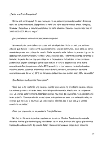 ¿Existe una Crisis Energética?


  “Donde acá en Uruguay? En este momento no, en este momento estamos bien. Estamos
lejos del punto de quiebre, digo perdón, si viene una híper sequía en todo Brasil, Paraguay,
Uruguay y Argentina, sí estaríamos jodidos. No es la situación. Estamos mucho mejor que el
2005-2006-2007. Mucho mejor.”


  ¿Se podría llevar a vivir sin el petróleo en Uruguay?


  “Ah en cualquier parte del mundo podes vivir sin el petróleo. Hubo un país que se llama
Albania que durante 45 años vivió autárquicamente, se aíslo del mundo, claro salio así como
uno de los países mas pobres del mundo. Nadie se puede aislar del mundo, menos hoy con la
globalización, la comunicación, olvídate. Chau, no existe eso. Te termina pasando por arriba la
historia y la gente. Lo que hay que mitigar es la dependencia del petróleo por un problema
parlamental. El plan estratégico ponía bajar de 62% a 45 % la dependencia en la matriz
energética de fuentes primarias al año 2015 y con todo lo que estamos haciendo de eólica,
biocombustibles, podemos andar cerca: No se si 45% pero 50%, que del total de matriz
energética en vez de ser un 63 % los derivados del petróleo que incidan sean 50%, es posible.”


  ¿Son factibles las Energías Renovables?


  “Claro que sí. Si vos tenés una represa, cuando tenés viento no prendes la represa, utilizas
los molinos y cuando no tenés viento usas el agua almacenada. Hay formas de compensar
eso. La energía Solar lo mismo, recargas baterías, hay miles de soluciones. Tecnológicamente
tenés solución. Vos nunca tenés en red, ósea, lo importante es tener una red equilibrada y la
energía que no usas, la acumulas ya sea en agua, baterías, sea lo que sea, y la utilizas
cuando la necesitas.”


  -Ósea que hoy en día, no se precisa la Energía Nuclear.


  “No, hoy en día sería imposible, precisas por lo menos 15 años. Aparte que tomases la
decisión. Ponele que en el Uruguay ahora falten 13 -14 años, hace un año y pico que venimos
trabajando en la comisión de estudio, faltan 13 años mínimos para poder decir podemos



                                                                                                59
 