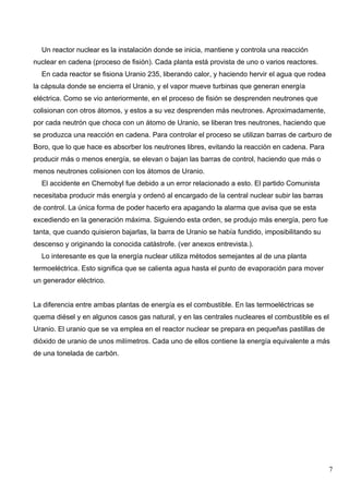 Un reactor nuclear es la instalación donde se inicia, mantiene y controla una reacción
nuclear en cadena (proceso de fisión). Cada planta está provista de uno o varios reactores.
  En cada reactor se fisiona Uranio 235, liberando calor, y haciendo hervir el agua que rodea
la cápsula donde se encierra el Uranio, y el vapor mueve turbinas que generan energía
eléctrica. Como se vio anteriormente, en el proceso de fisión se desprenden neutrones que
colisionan con otros átomos, y estos a su vez desprenden más neutrones. Aproximadamente,
por cada neutrón que choca con un átomo de Uranio, se liberan tres neutrones, haciendo que
se produzca una reacción en cadena. Para controlar el proceso se utilizan barras de carburo de
Boro, que lo que hace es absorber los neutrones libres, evitando la reacción en cadena. Para
producir más o menos energía, se elevan o bajan las barras de control, haciendo que más o
menos neutrones colisionen con los átomos de Uranio.
  El accidente en Chernobyl fue debido a un error relacionado a esto. El partido Comunista
necesitaba producir más energía y ordenó al encargado de la central nuclear subir las barras
de control. La única forma de poder hacerlo era apagando la alarma que avisa que se esta
excediendo en la generación máxima. Siguiendo esta orden, se produjo más energía, pero fue
tanta, que cuando quisieron bajarlas, la barra de Uranio se había fundido, imposibilitando su
descenso y originando la conocida catástrofe. (ver anexos entrevista.).
  Lo interesante es que la energía nuclear utiliza métodos semejantes al de una planta
termoeléctrica. Esto significa que se calienta agua hasta el punto de evaporación para mover
un generador eléctrico.


La diferencia entre ambas plantas de energía es el combustible. En las termoeléctricas se
quema diésel y en algunos casos gas natural, y en las centrales nucleares el combustible es el
Uranio. El uranio que se va emplea en el reactor nuclear se prepara en pequeñas pastillas de
dióxido de uranio de unos milímetros. Cada uno de ellos contiene la energía equivalente a más
de una tonelada de carbón.




                                                                                                7
 