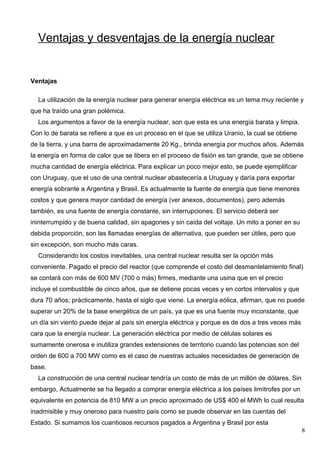 Ventajas y desventajas de la energía nuclear


Ventajas

  La utilización de la energía nuclear para generar energía eléctrica es un tema muy reciente y
que ha traído una gran polémica.
  Los argumentos a favor de la energía nuclear, son que esta es una energía barata y limpia.
Con lo de barata se refiere a que es un proceso en el que se utiliza Uranio, la cual se obtiene
de la tierra, y una barra de aproximadamente 20 Kg., brinda energía por muchos años. Además
la energía en forma de calor que se libera en el proceso de fisión es tan grande, que se obtiene
mucha cantidad de energía eléctrica. Para explicar un poco mejor esto, se puede ejemplificar
con Uruguay, que el uso de una central nuclear abastecería a Uruguay y daría para exportar
energía sobrante a Argentina y Brasil. Es actualmente la fuente de energía que tiene menores
costos y que genera mayor cantidad de energía (ver anexos, documentos), pero además
también, es una fuente de energía constante, sin interrupciones. El servicio deberá ser
ininterrumpido y de buena calidad, sin apagones y sin caída del voltaje. Un mito a poner en su
debida proporción, son las llamadas energías de alternativa, que pueden ser útiles, pero que
sin excepción, son mucho más caras.
  Considerando los costos inevitables, una central nuclear resulta ser la opción más
conveniente. Pagado el precio del reactor (que comprende el costo del desmantelamiento final)
se contará con más de 600 MV (700 o más) firmes, mediante una usina que en el precio
incluye el combustible de cinco años, que se detiene pocas veces y en cortos intervalos y que
dura 70 años; prácticamente, hasta el siglo que viene. La energía eólica, afirman, que no puede
superar un 20% de la base energética de un país, ya que es una fuente muy inconstante, que
un día sin viento puede dejar al país sin energía eléctrica y porque es de dos a tres veces más
cara que la energía nuclear. La generación eléctrica por medio de células solares es
sumamente onerosa e inutiliza grandes extensiones de territorio cuando las potencias son del
orden de 600 a 700 MW como es el caso de nuestras actuales necesidades de generación de
base.
  La construcción de una central nuclear tendría un costo de más de un millón de dólares. Sin
embargo, Actualmente se ha llegado a comprar energía eléctrica a los países limítrofes por un
equivalente en potencia de 810 MW a un precio aproximado de US$ 400 el MWh lo cual resulta
inadmisible y muy oneroso para nuestro país como se puede observar en las cuentas del
Estado. Si sumamos los cuantiosos recursos pagados a Argentina y Brasil por esta
                                                                                                  8
 