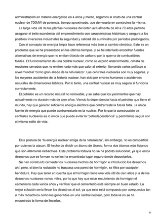 administración en materia energética en 4 años y medio, llegamos al costo de una central
nuclear de 700MW de potencia, tiempo aproximado, que demoraría en construirse la misma.
  La larga vida útil de las plantas nucleares del orden actualmente de 40 a 70 años permite
asegurar el éxito económico del emprendimiento con características históricas y asegura a los
posibles inversores industriales la seguridad y calidad del suministro por períodos prolongados.
  Con el concepto de energía limpia hace referencia más bien al cambio climático. Este es un
problema que se ha presentado en los últimos tiempos, y se ha intentado encontrar fuentes
alternativas de energía que no emitan dióxido de carbono por la quema de combustibles
fósiles. El funcionamiento de una central nuclear, como se explicó anteriormente, consta de
reactores cerrados que no emiten nada más que calor al exterior, llamando varios políticos a
nivel mundial “como gran aliado de la naturaleza”. Las centrales nucleares son muy seguras, y
los mayores accidentes de la historia nuclear, han sido por errores humanos o accidentes
naturales de dimensiones bíblicas. Por lo tanto, una central nuclear es muy segura si funciona
correctamente.
  El petróleo es un recurso natural no renovable, y se sabe que los yacimientos que hay
actualmente no durarán más de cien años. Viendo la dependencia hacia el petróleo que tiene el
mundo, hay que generar suficiente energía eléctrica que contrarreste la futura falta. La única
fuente de energía que puede contrarrestarla es la nuclear. Por lo que la construcción de
centrales nucleares es lo único que puede evitar la “petrodependencia” y permitirnos seguir con
el mismo estilo de vida.




  Esta postura de “la energía nuclear amiga de la naturaleza”, sin embargo, no es compartida
por quienes la atacan. El hecho de dividir un átomo de Uranio, forma dos átomos más livianos
que son altamente radiactivos. Este problema todavía no se ha podido solucionar, ya que estos
desechos que se forman no se les ha encontrado lugar seguro donde depositarlos.
  Se han construido cementerios nucleares hechos de hormigón e introducido los desechos
ahí, pero, si bien la radiación no traspasa una pared de hormigón, se filtra por cualquier
hendidura. Hay que tener en cuenta que el hormigón tiene una vida útil de cien años y la de los
desechos nucleares varios miles, por lo que hay que estar recubriendo de hormigón el
cementerio cada varios años y verificar que el cementerio esté siempre en buen estado. La
mejor solución sería llevar los desechos al sol, ya que este está compuesto por compuestos tan
o más radiactivos como los generados en una central nuclear, pero todavía no se ha
encontrado la forma de llevarlos.


                                                                                                 9
 
