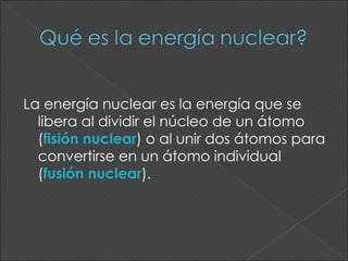 La energía nuclear es la energía que se
  libera al dividir el núcleo de un átomo
  (fisión nuclear) o al unir dos átomos para
  convertirse en un átomo individual
  (fusión nuclear).
 