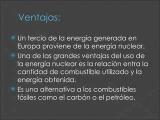  Un tercio de la energía generada en
  Europa proviene de la energía nuclear.
 Una de las grandes ventajas del uso de
  la energía nuclear es la relación entra la
  cantidad de combustible utilizado y la
  energía obtenida.
 Es una alternativa a los combustibles
  fósiles como el carbón o el petróleo.
 