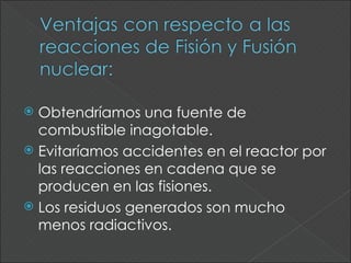  Obtendríamos una fuente de
  combustible inagotable.
 Evitaríamos accidentes en el reactor por
  las reacciones en cadena que se
  producen en las fisiones.
 Los residuos generados son mucho
  menos radiactivos.
 