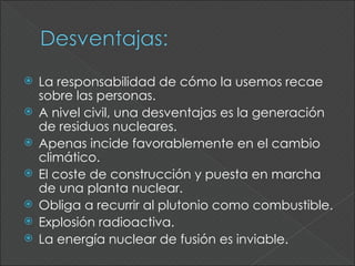    La responsabilidad de cómo la usemos recae
    sobre las personas.
   A nivel civil, una desventajas es la generación
    de residuos nucleares.
   Apenas incide favorablemente en el cambio
    climático.
   El coste de construcción y puesta en marcha
    de una planta nuclear.
   Obliga a recurrir al plutonio como combustible.
   Explosión radioactiva.
   La energía nuclear de fusión es inviable.
 