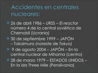  26 de abril 1986 – URSS – El reactor
  número 4 de la central soviética de
  Chernobil (Ucrania)
 30 de septiembre 1999 – JAPÓN
  – Tokaimura (noreste de Tokyo)
  9 de agosto 2004 – JAPÓN – En la
  central nuclear de Mihama (centro)
 28 de marzo 1979 – ESTADOS UNIDOS –
  En la isla Three Mile (Pensilvania)
 