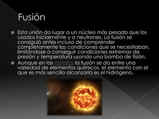    Esta unión da lugar a un núcleo más pesado que los
    usados inicialmente y a neutrones. La fusión se
    consiguió antes incluso de comprender
    completamente las condiciones que se necesitaban,
    limitándose a conseguir condiciones extremas de
    presión y temperatura usando una bomba de fisión.
   Aunque en las estrellas la fusión se da entre una
    variedad de elementos químicos, el elemento con el
    que es más sencillo alcanzarla es el hidrógeno.
 