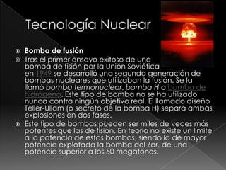    Bomba de fusión
   Tras el primer ensayo exitoso de una
    bomba de fisión por la Unión Soviética
    en 1949 se desarrolló una segunda generación de
    bombas nucleares que utilizaban la fusión. Se la
    llamó bomba termonuclear, bomba H o bomba de
    hidrógeno. Este tipo de bomba no se ha utilizado
    nunca contra ningún objetivo real. El llamado diseño
    Teller-Ullam (o secreto de la bomba H) separa ambas
    explosiones en dos fases.
   Este tipo de bombas pueden ser miles de veces más
    potentes que las de fisión. En teoría no existe un límite
    a la potencia de estas bombas, siendo la de mayor
    potencia explotada la bomba del Zar, de una
    potencia superior a los 50 megatones.
 