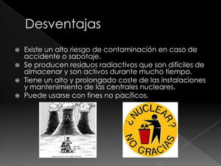    Existe un alto riesgo de contaminación en caso de
    accidente o sabotaje.
   Se producen residuos radiactivos que son difíciles de
    almacenar y son activos durante mucho tiempo.
   Tiene un alto y prolongado coste de las instalaciones
    y mantenimiento de las centrales nucleares.
   Puede usarse con fines no pacíficos.
 