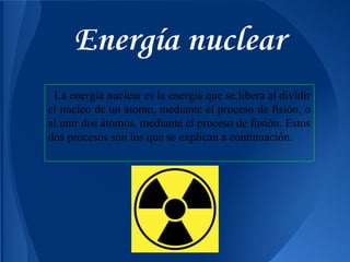 Energía nuclear
La energía nuclear es la energía que se libera al dividir
el núcleo de un átomo, mediante el proceso de fisión, o
al unir dos átomos, mediante el proceso de fusión. Estos
dos procesos son los que se explican a continuación.

 