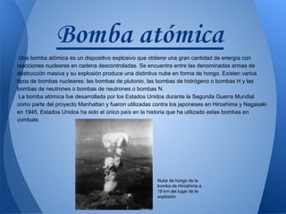 Bomba atómica
Una bomba atómica es un dispositivo explosivo que obtiene una gran cantidad de energía con
reacciones nucleares en cadena descontroladas. Se encuentra entre las denominadas armas de
destrucción masiva y su explosión produce una distintiva nube en forma de hongo. Existen varios
tipos de bombas nucleares: las bombas de plutonio, las bombas de hidrógeno o bombas H y las
bombas de neutrones o bombas de neutrones o bombas N.
La bomba atómica fue desarrollada por los Estados Unidos durante la Segunda Guerra Mundial
como parte del proyecto Manhattan y fueron utilizadas contra los japoneses en Hiroshima y Nagasaki
en 1945. Estados Unidos ha sido el único país en la historia que ha utilizado estas bombas en
combate.

Nube de hongo de la
bomba de Hiroshima a
18 km del lugar de la
explosión

 