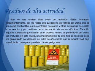 Residuos de alta actividad.
Son los que emiten altas dosis de radiación. Están formados,
fundamentalmente, por los restos que quedan de las varillas del uranio que se
usa como combustible en las centrales nucleares y otras sustancias que están
en el reactor y por residuos de la fabricación de armas atómicas. También
algunas sustancias que quedan en el proceso minero de purificación del uranio
son incluidas en este grupo. El almacenamiento de este tipo de residuos debe
ser garantizado por decenas de miles de años hasta que la radiactividad baje
lo suficiente como para que dejen de ser peligrosos.

 