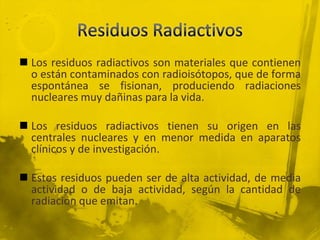  Los residuos radiactivos son materiales que contienen
o están contaminados con radioisótopos, que de forma
espontánea se fisionan, produciendo radiaciones
nucleares muy dañinas para la vida.
 Los residuos radiactivos tienen su origen en las
centrales nucleares y en menor medida en aparatos
clínicos y de investigación.
 Estos residuos pueden ser de alta actividad, de media
actividad o de baja actividad, según la cantidad de
radiación que emitan.

 