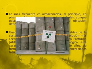  Lo más frecuente es almacenarlos, al principio, en
piscinas refrigeradas en las propias centrales, aunque
posteriormente hay que buscarles una ubicación
definitiva.
 Una opción es enterrarlos en zonas estables de la
corteza oceánica de intraplaca, pero la solución más
aceptada es el Almacenamiento Geológico Profundo
(AGP) en zonas cuya estabilidad geológica esté
garantizada durante decenas de miles de años, de
forma que no tengan que preocupar a las generaciones
futuras.

 