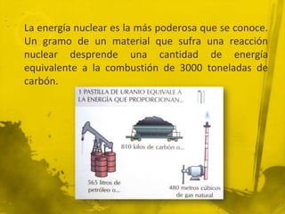 La energía nuclear es la más poderosa que se conoce.
Un gramo de un material que sufra una reacción
nuclear desprende una cantidad de energía
equivalente a la combustión de 3000 toneladas de
carbón.

 