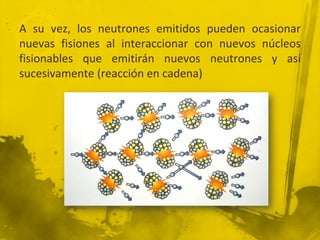 A su vez, los neutrones emitidos pueden ocasionar
nuevas fisiones al interaccionar con nuevos núcleos
fisionables que emitirán nuevos neutrones y así
sucesivamente (reacción en cadena)

 