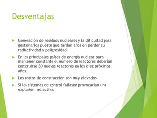 Desventajas
 Generación de residuos nucleares y la dificultad para
gestionarlos puesto que tardan años en perder su
radiactividad y peligrosidad.
 En los principales países de energía nuclear para
mantener constante el número de reactores deberían
construirse 80 nuevos reactores en los diez próximos
años.
 Los costos de construcción son muy elevados
 Si los sistemas de control fallasen provocarían una
explosión radiactiva.
 