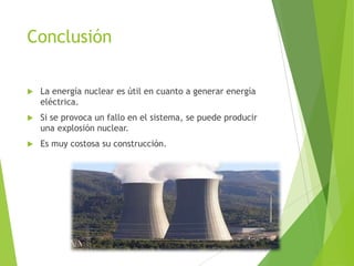 Conclusión
 La energía nuclear es útil en cuanto a generar energía
eléctrica.
 Si se provoca un fallo en el sistema, se puede producir
una explosión nuclear.
 Es muy costosa su construcción.
 