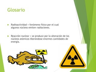 Glosario
 Radioactividad = fenómeno físico por el cual
algunos núcleos emiten radiaciones.
 Reacción nuclear = se produce por la alteración de los
núcleos atómicos liberándose enormes cantidades de
energía.
 